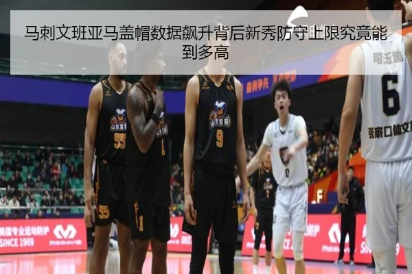 马刺文班亚马盖帽数据飙升背后新秀防守上限究竟能到多高
