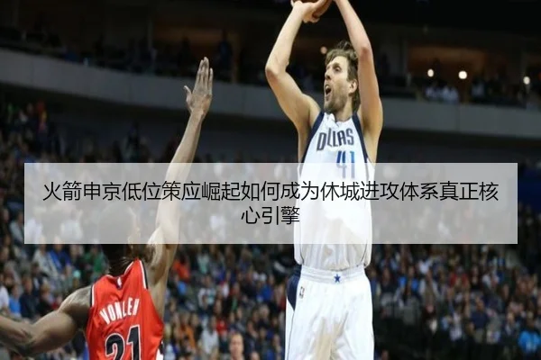 火箭申京低位策应崛起如何成为休城进攻体系真正核心引擎