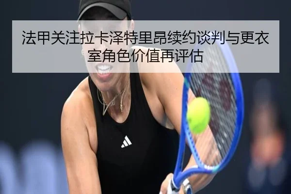 法甲关注拉卡泽特里昂续约谈判与更衣室角色价值再评估
