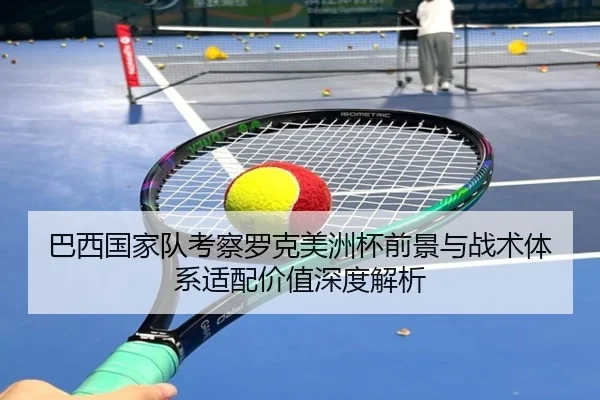 巴西国家队考察罗克美洲杯前景与战术体系适配价值深度解析