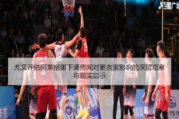 尤文评估阿莱格里下课传闻对更衣室影响的深层观察与现实启示
