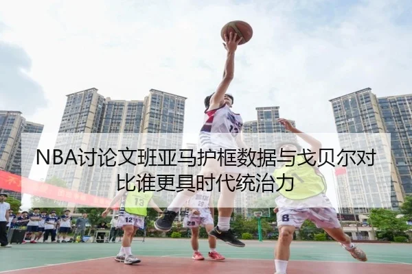 NBA讨论文班亚马护框数据与戈贝尔对比谁更具时代统治力