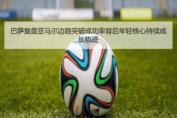 巴萨复盘亚马尔边路突破成功率背后年轻核心持续成长轨迹
